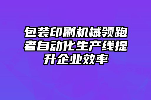 包裝印刷機械領跑者自動化生產(chǎn)線提升企業(yè)效率